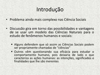 Introdução
• Problema ainda mais complexo nas Ciência Sociais
• Discussão gira em torno das possibilidades e vantagens
de se usar um modelo das Ciências Naturais para o
estudo de fenômenos humanos e sociais:
 Alguns defendem que só assim as Ciências Sociais podem
ser propriamente chamadas de “ciências”
 Outros vêm questionando sua eficácia para estudar o
comportamento humano, pois deixaria de lado o que
caracteriza as ações humanas: as intenções, significados e
finalidades que lhe são inerentes
 