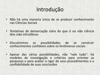 Introdução
• Não há uma maneira única de se produzir conhecimento
nas Ciências Sociais
• Tentativas de demarcação clara do que é ou não ciência
têm sido infrutíferas
• Discutiremos as possibilidades de se construir
conhecimentos confiáveis sobre os fenômenos sociais
• Apesar das várias possibilidades, não “vale tudo”: há
modelos de investigação e critérios para orientar as
pesquisas e para avaliar o rigor de seus procedimentos e a
confiabilidade de suas conclusões
 