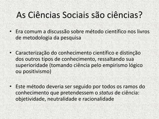 As Ciências Sociais são ciências?
• Era comum a discussão sobre método científico nos livros
de metodologia da pesquisa
• Caracterização do conhecimento científico e distinção
dos outros tipos de conhecimento, ressaltando sua
superioridade (tomando ciência pelo empirismo lógico
ou positivismo)
• Este método deveria ser seguido por todos os ramos do
conhecimento que pretendessem o status de ciência:
objetividade, neutralidade e racionalidade
 