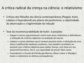 A crítica radical da crença na ciência: o relativismo
• Críticas dos filósofos da ciência contemporâneos (Popper, Kuhn,
Lakatos e Feyerabend) aos pilares do positivismo: a objetividade
da observação e a legitimidade da indução
• Tese da incomensurabilidade de Kuhn: 3 posições
– Popper e outros argumentaram contra suas teses relativistas e defenderam
a utilização de critérios objetivos na avaliação de teorias
– Lakatos e outros admitem que é sempre possível evitar a refutação de uma
teoria modificando hipóteses auxiliares, mas também acreditam ser
possível usar critérios objetivos para avaliar teorias, com base em seu
potencial heurístico, isto é, sua capacidade de prever fatos novos
– Feyerabend e a Escola de Edimburgo (Barnes, Bloor, Latour e Woolgar)
levam o relativismo às últimas consequências
 
