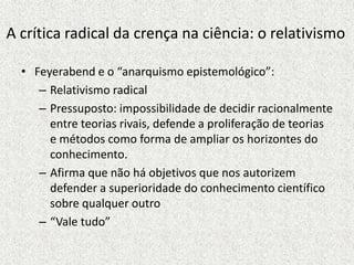 A crítica radical da crença na ciência: o relativismo
• Feyerabend e o “anarquismo epistemológico”:
– Relativismo radical
– Pressuposto: impossibilidade de decidir racionalmente
entre teorias rivais, defende a proliferação de teorias
e métodos como forma de ampliar os horizontes do
conhecimento.
– Afirma que não há objetivos que nos autorizem
defender a superioridade do conhecimento científico
sobre qualquer outro
– “Vale tudo”
 