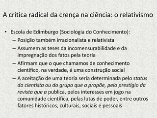 • Escola de Edimburgo (Sociologia do Conhecimento):
– Posição também irracionalista e relativista
– Assumem as teses da incomensurabilidade e da
impregnação dos fatos pela teoria
– Afirmam que o que chamamos de conhecimento
científico, na verdade, é uma construção social
– A aceitação de uma teoria seria determinada pelo status
do cientista ou do grupo que a propõe, pelo prestígio da
revista que a publica, pelos interesses em jogo na
comunidade científica, pelas lutas de poder, entre outros
fatores históricos, culturais, sociais e pessoais
A crítica radical da crença na ciência: o relativismo
 