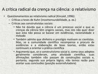 A crítica radical da crença na ciência: o relativismo
• Questionamentos ao relativismo radical (Kincaid ,1996):
– Críticas a teses de Kuhn (incomensurabilidade, p. ex.)
– Críticas aos construtivistas sociais:
• Não há dúvida que a ciência é um processo social e que as
crenças da ciência têm origens sociais, mas isto não quer dizer
que esta não possa se basear em evidências, racionalidade e
método
• Também admite que dinheiro e prestígio motivam os cientistas.
Mas, se a comunidade científica recompensa a procura de
evidências e a elaboração de boas teorias, então estas
continuam a orientar a prática científica
• Argumenta que, se o construtivismo social é, como seus adeptos
geralmente consideram, uma atividade científica, suas
afirmações também não passam de construções sociais e,
portanto, segundo sua própria lógica, não temos razão para
aceitar suas conclusões (posição autorrefutadora)
 
