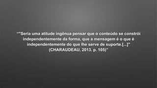 “"Seria uma atitude ingênua pensar que o conteúdo se constrói
independentemente da forma, que a mensagem é o que é
independentemente do que lhe serve de suporte.[...]"
(CHARAUDEAU, 2013. p. 105)”
 