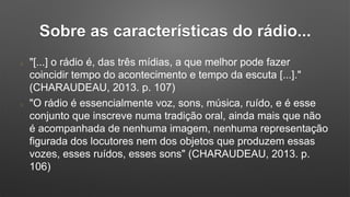 Sobre as características do rádio...
"[...] o rádio é, das três mídias, a que melhor pode fazer
coincidir tempo do acontecimento e tempo da escuta [...]."
(CHARAUDEAU, 2013. p. 107)
"O rádio é essencialmente voz, sons, música, ruído, e é esse
conjunto que inscreve numa tradição oral, ainda mais que não
é acompanhada de nenhuma imagem, nenhuma representação
figurada dos locutores nem dos objetos que produzem essas
vozes, esses ruídos, esses sons" (CHARAUDEAU, 2013. p.
106)
 