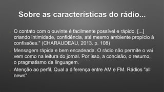 Sobre as características do rádio...
O contato com o ouvinte é facilmente possível e rápido. [...]
criando intimidade, confidência, até mesmo ambiente propício à
confissões." (CHARAUDEAU, 2013. p. 108)
Mensagem rápida e bem encadeada. O rádio não permite o vai
vem como na leitura do jornal. Por isso, a concisão, o resumo,
o pragmatismo da linguagem.
Atenção ao perfil. Qual a diferença entre AM e FM. Rádios "all
news"
 