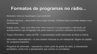 Formatos de programas no rádio...
• Noticiário: texto ou reportagens que subdivide
• Síntese noticiosa – dura entre cinco e dez minutos. Sintetiza fatos ocorridos desde a sua
transmissão.
• Edição extra – com uma trilha forte interrompendo a programação e noticiando um
acontecimento cuja divulgação não pode esperar o próximo noticiário da emissora.
• Toque informativo – típico de FM – o apresentador pode improvisar ao fazer a notícia.
• Informativo especializado – é uma síntese noticiosa ou um radiojornal. Segue um padrão.
Ex: programa esportivo.
• Programa de entrevista – representa a maior parte da grade da rádio, é inteiramente
jornalístico, conta com o apresentador que conduz os convidados.
 