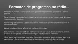 • Programa de opinião – o lado opinativo do apresentador predomina, tornando-se a atração
principal.
• Mesa - redonda – a opinião de convidados ou de participantes fixos constitui a base da mesa –
redonda pode ter dois tipos:
• Painel: integrante da mesa expõe suas opiniões. Fornece um quadro completo a respeito do
assunto enfocado.
• Debate: conflitante, frente a frente, é o confronto de opiniões.
• Documentário: Tema abordado em profundidade com pesquisas, arquivos sonoros, análise,
recursos de sonoplastia, envolvendo montagens e elaboração de um roteiro.
• Radio revista ou programa de variedades: Variedades, informa, e diverte. Engloba serviços á
execução de músicas, notícias policiais sensacionalistas, horóscopo, fofocas, cultura
Formatos de programas no rádio...
 