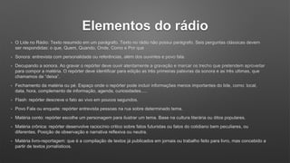 Elementos do rádio
• O Lide no Rádio: Texto resumido em um parágrafo. Texto no rádio não possui parágrafo. Seis perguntas clássicas devem
ser respondidas: o que, Quem, Quando, Onde, Como e Por que
• Sonora: entrevista com personalidade ou referências, além dos ouvintes e povo fala.
• Decupando a sonora. Ao gravar o repórter deve ouvir atentamente a gravação e marcar os trecho que pretendem aproveitar
para compor a matéria. O repórter deve identificar para edição as três primeiras palavras da sonora e as três ultimas, que
chamamos de “deixa”.
• Fechamento da matéria ou pé. Espaço onde o repórter pode incluir informações menos importantes do lide, como: local,
data, hora, complemento de informação, agenda, curiosidades.....
• Flash: repórter descreve o fato ao vivo em poucos segundos.
• Povo Fala ou enquete: repórter entrevista pessoas na rua sobre determinado tema.
• Matéria conto: repórter escolhe um personagem para ilustrar um tema. Base na cultura literária ou ditos populares.
• Matéria crônica: repórter desenvolve raciocínio critico sobre fatos futuristas ou fatos do cotidiano bem peculiares, ou
diferentes. Posição de observação e narrativa reflexiva ou neutra.
• Matéria livro-reportagem: que é a compilação de textos já publicados em jornais ou trabalho feito para livro, mas concebido a
partir de textos jornalísticos.
 