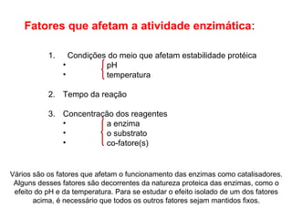 Fatores que afetam a atividade enzimática: 
1. Condições do meio que afetam estabilidade protéica 
• pH 
• temperatura 
2. Tempo da reação 
3. Concentração dos reagentes 
• a enzima 
• o substrato 
• co-fatore(s) 
Vários são os fatores que afetam o funcionamento das enzimas como catalisadores. 
Alguns desses fatores são decorrentes da natureza proteica das enzimas, como o 
efeito do pH e da temperatura. Para se estudar o efeito isolado de um dos fatores 
acima, é necessário que todos os outros fatores sejam mantidos fixos. 
 