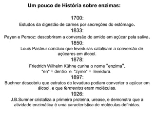 Um pouco de História sobre enzimas: 
1700: 
Estudos da digestão de carnes por secreções do estômago. 
1833: 
Payen e Persoz: descobriram a conversão do amido em açúcar pela saliva. 
1850: 
Louis Pasteur concluiu que leveduras catalisam a conversão de 
açúcares em álcool. 
1878: 
Friedrich Wilhelm Kühne cunha o nome "enzima", 
"en" = dentro e "zyme" = levedura. 
1897: 
Buchner descobriu que extratos de levadura podiam converter o açúcar em 
álcool, e que fermentos eram moléculas. 
1926: 
J.B.Sumner cristaliza a primeira proteína, urease, e demonstra que a 
atividade enzimática é uma característica de moléculas definidas. 
 