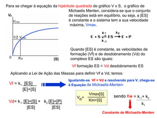 Para se chegar à equação da hipérbole quadrada do gráfico V x S, o gráfico de 
Michaelis Menten, considera-se que o conjunto 
de reações está em equilíbrio, ou seja, a [ES] 
é constante e o sistema tem a sua velocidade 
máxima, Vmax. 
Aplicando a Lei de Ação das Massas para definir Vf e Vd, temos: 
Vf = k1 [ES] 
[E]+[S] 
Vd= k-1 [E]+[S] + k2 [E]+[P] 
[ES] [ES] 
Quando [ES] é constante, as velocidades de 
formação (Vf) e de desdobramento (Vd) do 
complexo ES são iguais: 
Vf formação ES = Vd desdobramento ES 
Igualando-se Vf = Vd e resolvendo para V, chega-se 
à Equação de Michaelis-Menten: 
= k-1+ k2 sendo KM 
k1 
Constante de Michaelis-Menten 
 