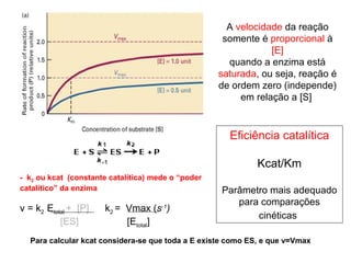 A velocidade da reação 
somente é proporcional à 
[E] 
quando a enzima está 
saturada, ou seja, reação é 
de ordem zero (independe) 
em relação a [S] 
Eficiência catalítica 
Kcat/Km 
Parâmetro mais adequado 
para comparações 
cinéticas 
- k2 ou kcat (constante catalítica) mede o “poder 
catalítico” da enzima 
v = k2 Etotal + [P] k2 = Vmax (s-1) 
[ES] [Etotal] 
Para calcular kcat considera-se que toda a E existe como ES, e que v=Vmax 
 