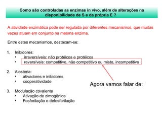 Como são controladas as enzimas in vivo, além de alterações na 
disponibilidade de S e da própria E ? 
A atividade enzimática pode ser regulada por diferentes mecanismos, que muitas 
vezes atuam em conjunto na mesma enzima. 
Entre estes mecanismos, destacam-se: 
Agora vamos falar de: 
1. Inibidores: 
• irreversíveis: não protéicos e protéicos 
• reversíveis: competitivo, não competitivo ou misto, incompetitivo 
2. Alosteria: 
• ativadores e inibidores 
• cooperatividade 
3. Modulação covalente 
• Ativação de zimogênios 
• Fosforilação e defosforilação 
 