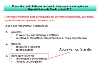 Como são controladas as enzimas in vivo, além de alterações na 
disponibilidade de S e da própria E ? 
A atividade enzimática pode ser regulada por diferentes mecanismos, que muitas 
vezes atuam em conjunto na mesma enzima. 
Entre estes mecanismos, destacam-se: 
Agora vamos falar de: 
1. Inibidores: 
• irreversíveis: não protéicos e protéicos 
• reversíveis: competitivo, não competitivo ou misto, incompetitivo 
2. Alosteria: 
• ativadores e inibidores 
• cooperatividade 
3. Modulação covalente 
• Fosforilação e defosforilação 
• Ativação de zimogênios 
 
