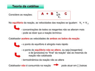 TTeeoorriiaa ddaa ccaattáálliissee 
AA ++ BB v CC 1 
v-1 
Considere as reações: 
No equilíbrio da reação, as velocidades das reações se igualam: v1 = v-1 
- concentrações de todos os reagentes não se alteram mais 
- pode se dizer que a reação terminou 
Catalisador acelera as velocidades de ambos os lados da reação 
- o ponto do equilíbrio é atingido mais rápido 
- o ponto do equilíbrio não se altera, ou seja [reagentes] 
e de [produtos] no “final” da reação” são as mesmas da 
reação não catalisada 
- termodinâmica da reação não se altera 
Catalisador não é consumido na reação pode atuar em [ ] baixas 
 
