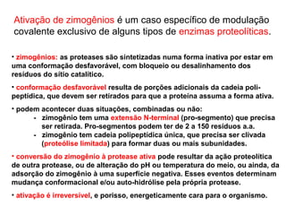 Ativação de zimogênios é um caso específico de modulação 
covalente exclusivo de alguns tipos de enzimas proteolíticas. 
• zimogênios: as proteases são sintetizadas numa forma inativa por estar em 
uma conformação desfavorável, com bloqueio ou desalinhamento dos 
resíduos do sítio catalítico. 
• conformação desfavorável resulta de porções adicionais da cadeia poli-peptídica, 
que devem ser retirados para que a proteína assuma a forma ativa. 
• podem acontecer duas situações, combinadas ou não: 
- zimogênio tem uma extensão N-terminal (pro-segmento) que precisa 
ser retirada. Pro-segmentos podem ter de 2 a 150 resíduos a.a. 
- zimogênio tem cadeia polipeptídica única, que precisa ser clivada 
(proteólise limitada) para formar duas ou mais subunidades. 
• conversão do zimogênio à protease ativa pode resultar da ação proteolítica 
de outra protease, ou de alteração do pH ou temperatura do meio, ou ainda, da 
adsorção do zimogênio à uma superfície negativa. Esses eventos determinam 
mudança conformacional e/ou auto-hidrólise pela própria protease. 
• ativação é irreversível, e porisso, energeticamente cara para o organismo. 
 