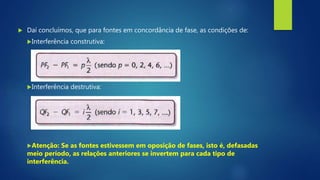  Daí concluímos, que para fontes em concordância de fase, as condições de:
Interferência construtiva:
Interferência destrutiva:
Atenção: Se as fontes estivessem em oposição de fases, isto é, defasadas
meio período, as relações anteriores se invertem para cada tipo de
interferência.
 
