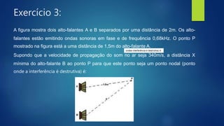 Exercício 3:
A figura mostra dois alto-falantes A e B separados por uma distância de 2m. Os alto-
falantes estão emitindo ondas sonoras em fase e de frequência 0,68kHz. O ponto P
mostrado na figura está a uma distância de 1,5m do alto-falante A.
Supondo que a velocidade de propagação do som no ar seja 340m/s, a distância X
mínima do alto-falante B ao ponto P para que este ponto seja um ponto nodal (ponto
onde a interferência é destrutiva) é:
ondea interferência é destrutiva) é:
 