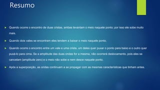 Resumo
 Quando ocorre o encontro de duas cristas, ambas levantam o meio naquele ponto; por isso ele sobe muito
mais.
 Quando dois vales se encontram eles tendem a baixar o meio naquele ponto.
 Quando ocorre o encontro entre um vale e uma crista, um deles quer puxar o ponto para baixo e o outro quer
puxá-lo para cima. Se a amplitude das duas ondas for a mesma, não ocorrerá deslocamento, pois eles se
cancelam (amplitude zero) e o meio não sobe e nem desce naquele ponto.
 Após a superposição, as ondas continuam a se propagar com as mesmas características que tinham antes.
 