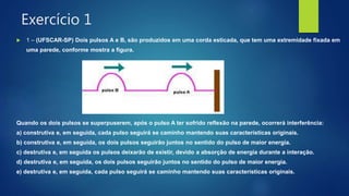 Exercício 1
 1 – (UFSCAR-SP) Dois pulsos A e B, são produzidos em uma corda esticada, que tem uma extremidade fixada em
uma parede, conforme mostra a figura.
Quando os dois pulsos se superpuserem, após o pulso A ter sofrido reflexão na parede, ocorrerá interferência:
a) construtiva e, em seguida, cada pulso seguirá se caminho mantendo suas características originais.
b) construtiva e, em seguida, os dois pulsos seguirão juntos no sentido do pulso de maior energia.
c) destrutiva e, em seguida os pulsos deixarão de existir, devido a absorção de energia durante a interação.
d) destrutiva e, em seguida, os dois pulsos seguirão juntos no sentido do pulso de maior energia.
e) destrutiva e, em seguida, cada pulso seguirá se caminho mantendo suas características originais.
 