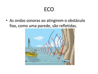 ECO
• As ondas sonoras ao atingirem o obstáculo
fixo, como uma parede, são refletidas.

 