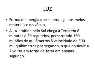 LUZ
• Forma de energia que se propaga nos meios
materiais e no vácuo.
• A luz emitida pelo Sol chega à Terra em 8
minutos e 20 segundos, percorrendo 150
milhões de quilômetros à velocidade de 300
mil quilômetros por segundo, o que equivale a
7 voltas em torno da Terra em apenas 1
segundo.

 