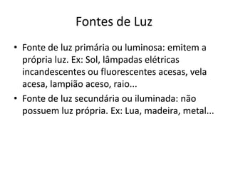 Fontes de Luz
• Fonte de luz primária ou luminosa: emitem a
própria luz. Ex: Sol, lâmpadas elétricas
incandescentes ou fluorescentes acesas, vela
acesa, lampião aceso, raio...
• Fonte de luz secundária ou iluminada: não
possuem luz própria. Ex: Lua, madeira, metal...

 