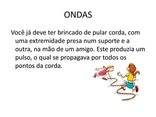 ONDAS
Você já deve ter brincado de pular corda, com
uma extremidade presa num suporte e a
outra, na mão de um amigo. Este produzia um
pulso, o qual se propagava por todos os
pontos da corda.

 