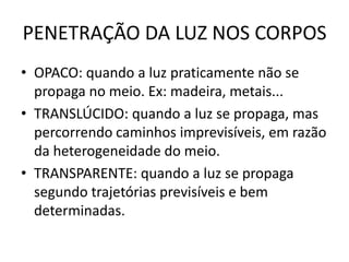 PENETRAÇÃO DA LUZ NOS CORPOS
• OPACO: quando a luz praticamente não se
propaga no meio. Ex: madeira, metais...
• TRANSLÚCIDO: quando a luz se propaga, mas
percorrendo caminhos imprevisíveis, em razão
da heterogeneidade do meio.
• TRANSPARENTE: quando a luz se propaga
segundo trajetórias previsíveis e bem
determinadas.

 