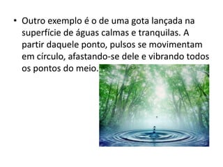 • Outro exemplo é o de uma gota lançada na
superfície de águas calmas e tranquilas. A
partir daquele ponto, pulsos se movimentam
em círculo, afastando-se dele e vibrando todos
os pontos do meio.

 