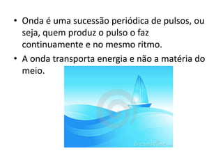 • Onda é uma sucessão periódica de pulsos, ou
seja, quem produz o pulso o faz
continuamente e no mesmo ritmo.
• A onda transporta energia e não a matéria do
meio.

 