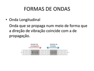FORMAS DE ONDAS
• Onda Longitudinal
Onda que se propaga num meio de forma que
a direção de vibração coincide com a de
propagação.

 