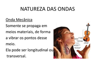 NATUREZA DAS ONDAS
Onda Mecânica
Somente se propaga em
meios materiais, de forma
a vibrar os pontos desse
meio.
Ela pode ser longitudinal ou
transversal.

 