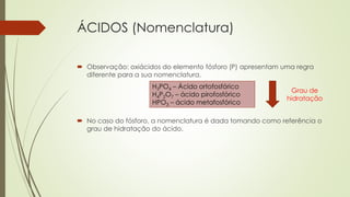 ÁCIDOS (Nomenclatura)
 Observação: oxiácidos do elemento fósforo (P) apresentam uma regra
diferente para a sua nomenclatura.
 No caso do fósforo, a nomenclatura é dada tomando como referência o
grau de hidratação do ácido.
H3PO4 – Ácido ortofosfórico
H4P2O7 – ácido pirofosfórico
HPO3 – ácido metafosfórico
Grau de
hidratação
 
