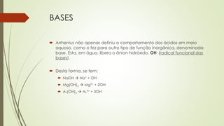 BASES
 Arrhenius não apenas definiu o comportamento dos ácidos em meio
aquoso, como o fez para outro tipo de função inorgânica, denominada
base. Esta, em água, libera o ânion hidróxido, OH- (radical funcional das
bases).
 Desta forma, se tem:
 NaOH  Na+ + OH-
 Mg(OH)2  Mg2+ + 2OH-
 AL(OH)3  AL3+ + 3OH-
 