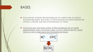BASES
 Comumente, as bases são formadas por um metal unido ao radical
funcional das bases, que é OH-. A única exceção é a base hidróxido de
amônio, o NH4OH, que não é formada por um metal.
 Conclui-se que uma base, então, é feita da ligação de um metal
(representado, aqui, por M) de carga +y com y átomos de OH-. Desta
forma, se tem a regra geral de formulação de bases:
 