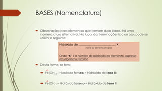 BASES (Nomenclatura)
 Observação: para elementos que formam duas bases, há uma
nomenclatura alternativa. No lugar das terminações ico ou oso, pode-se
utilizar o seguinte:
 Desta forma, se tem:
Hidróxido de ............................................ X
(nome do elemento principal)
Onde “X” é o número de oxidação do elemento, expresso
em algarismo romano
 Fe(OH)3 – Hidróxido férrico = Hidróxido de ferro III
 Fe(OH)2 – Hidróxido ferroso = Hidróxido de ferro II
+3
+2
 