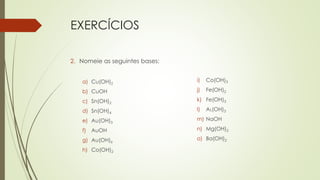 EXERCÍCIOS
2. Nomeie as seguintes bases:
a) Cu(OH)2
b) CuOH
c) Sn(OH)2
d) Sn(OH)4
e) Au(OH)3
f) AuOH
g) Au(OH)6
h) Co(OH)2
i) Co(OH)3
j) Fe(OH)2
k) Fe(OH)3
l) AL(OH)3
m) NaOH
n) Mg(OH)2
o) Ba(OH)2
 