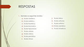 RESPOSTAS
1. Nomeie os seguintes ácidos:
a) Ácido clorídrico
b) Ácido iodídrico
c) Ácido fluorídrico
d) Ácido bromídrico
e) Ácido hipocloroso
f) Ácido cloroso
g) Ácido clórico
h) Ácido perclórico
i) Ácido nitroso
j) Ácido nítrico
k) Ácido sulfuroso
l) Ácido sulfúrico
m) Ácido cianídrico
n) Ácido ortosilicico
 