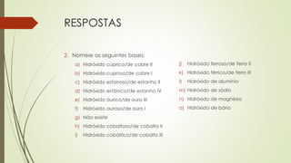RESPOSTAS
2. Nomeie as seguintes bases:
a) Hidróxido cúprico/de cobre II
b) Hidróxido cuproso/de cobre I
c) Hidróxido estanoso/de estanho II
d) Hidróxido estânico/de estanho IV
e) Hidróxido áurico/de ouro III
f) Hidróxido auroso/de ouro I
g) Não existe
h) Hidróxido cobaltoso/de cobalto II
i) Hidróxido cobáltico/de cobalto III
j) Hidróxido ferroso/de ferro II
k) Hidróxido férrico/de ferro III
l) Hidróxido de alumínio
m) Hidróxido de sódio
n) Hidróxido de magnésio
o) Hidróxido de bário
 