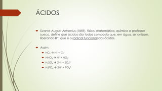 ÁCIDOS
 Svante August Arrhenius (1859), físico, matemático, químico e professor
sueco, define que ácidos são todos composto que, em água, se ionizam,
liberando H+, que é o radical funcional dos ácidos.
 Assim:
 HCL  H+ + CL-
 HNO3  H+ + NO3
-
 H2SO4  2H+ + SO4
2-
 H3PO4  3H+ + PO4
3-
 