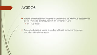 ÁCIDOS
 Porém, em estudos mais recentes à descoberta de Arrhenius, descobriu-se
que o H+ une-se à molécula de H2O, formando H3O+:
 H+ + H2O  H3O+
 Por comodidade, é usado o modelo utilizado por Arrhenius, como
mencionado anteriormente.
 