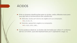 ÁCIDOS
 Entre as diversas classificações para os ácidos, serão utilizadas duas para
que seja feita a nomenclatura das substâncias:
 Hidrácidos: ácidos sem átomos de oxigênio em sua composição.
 Ex.: HI, HCL, HF...
 Oxiácidos: apresentam oxigênio na composição.
 Ex.: H2SO4, H3PO4, H3BO3...
 Como pode-se observar, os ácidos são formados por cátion H+ (x átomos
de H) e um ânion, que será representado por A (apresenta carga –x).
 