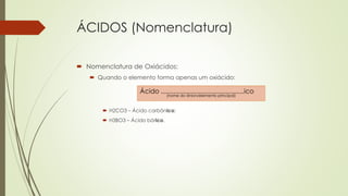 ÁCIDOS (Nomenclatura)
 Nomenclatura de Oxiácidos:
 Quando o elemento forma apenas um oxiácido:
 H2CO3 – Ácido carbônico;
 H3BO3 – Ácido bórico.
Ácido ..............................................ico
(nome do ânion/elemento principal)
 