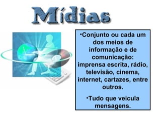 •Conjunto ou cada um
dos meios de
informação e de
comunicação:
imprensa escrita, rádio,
televisão, cinema,
internet, cartazes, entre
outros.
•Tudo que veicula
mensagens.
 