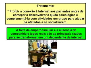 Tratamento:
* Proibir a conexão à Internet aos pacientes antes de
começar a desenvolver a ajuda psicológica e
complementá-la com atividades em grupo para ajudar
os afetados a se socializarem.
A falta de amparo familiar e a ausência de
companhia e jogos reais são as principais razões
para se transformar em um dependente de internet.
 