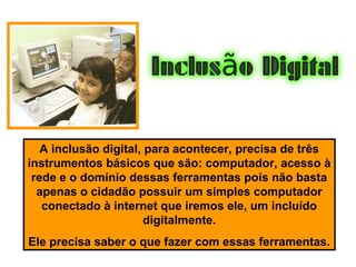 A inclusão digital, para acontecer, precisa de três
instrumentos básicos que são: computador, acesso à
rede e o domínio dessas ferramentas pois não basta
apenas o cidadão possuir um simples computador
conectado à internet que iremos ele, um incluído
digitalmente.
Ele precisa saber o que fazer com essas ferramentas.
 
