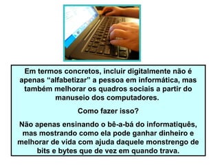 Em termos concretos, incluir digitalmente não é
apenas “alfabetizar” a pessoa em informática, mas
também melhorar os quadros sociais a partir do
manuseio dos computadores.
Como fazer isso?
Não apenas ensinando o bê-a-bá do informatiquês,
mas mostrando como ela pode ganhar dinheiro e
melhorar de vida com ajuda daquele monstrengo de
bits e bytes que de vez em quando trava.
 