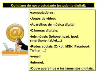 •computadores;
•Jogos de vídeo;
•Aparelhos de música digital;
•Câmeras digitais;
•telemóveis (iphone, ipad, ipod,
smarthone, tablet,...)
•Redes sociais (Orkut, MSN, Facebook,
Twitter, ...)
•e-mail;
•Internet;
•Outro aparelhos e instrumentos digitais.
Cotidiano do novo estudante (estudante digital):
 